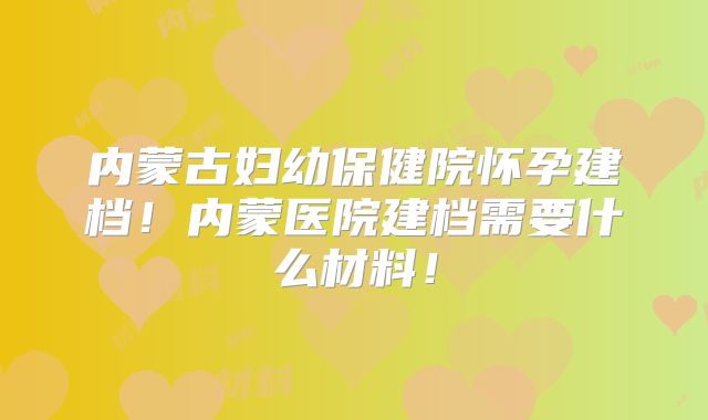 内蒙古妇幼保健院怀孕建档！内蒙医院建档需要什么材料！