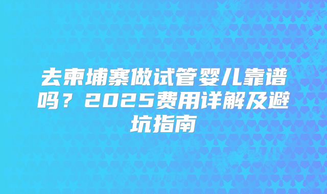 去柬埔寨做试管婴儿靠谱吗？2025费用详解及避坑指南