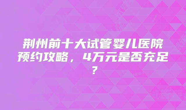 荆州前十大试管婴儿医院预约攻略，4万元是否充足？