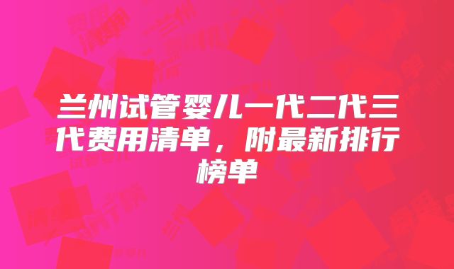 兰州试管婴儿一代二代三代费用清单，附最新排行榜单