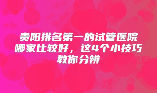 贵阳排名第一的试管医院哪家比较好，这4个小技巧教你分辨