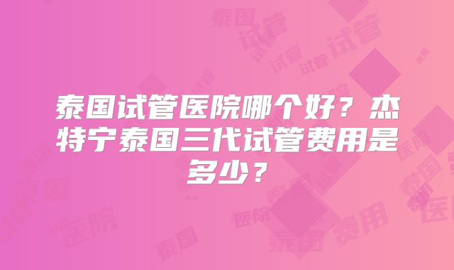 泰国试管医院哪个好？杰特宁泰国三代试管费用是多少？