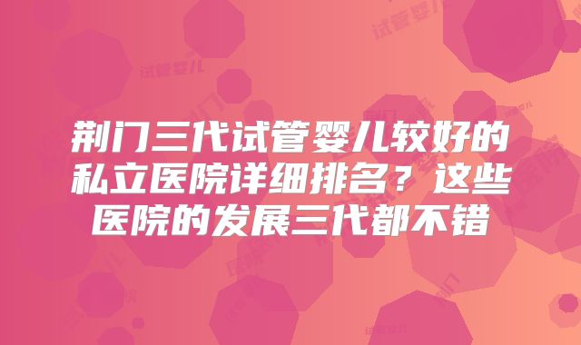 荆门三代试管婴儿较好的私立医院详细排名？这些医院的发展三代都不错