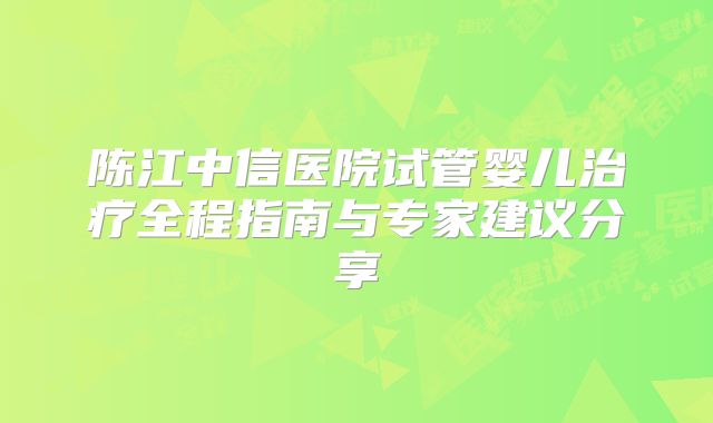 陈江中信医院试管婴儿治疗全程指南与专家建议分享