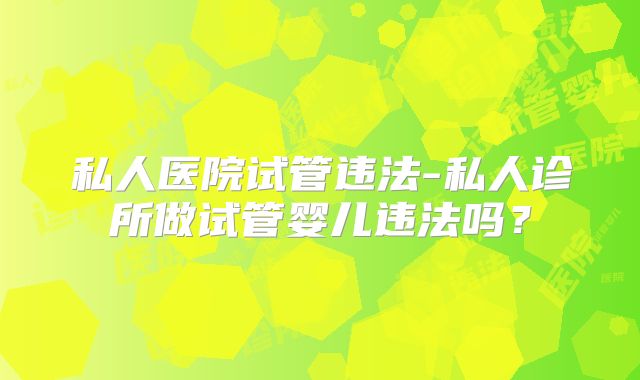 私人医院试管违法-私人诊所做试管婴儿违法吗？