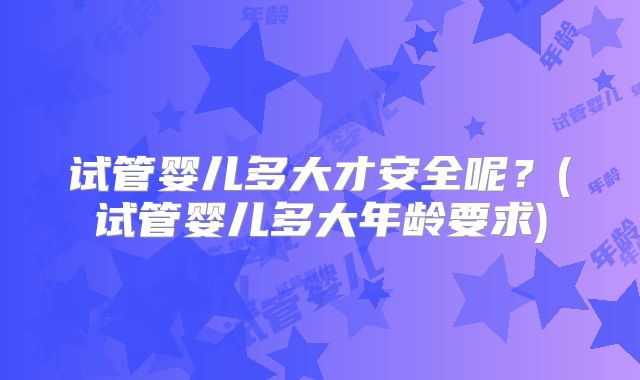 试管婴儿多大才安全呢?(试管婴儿多大年龄要求)