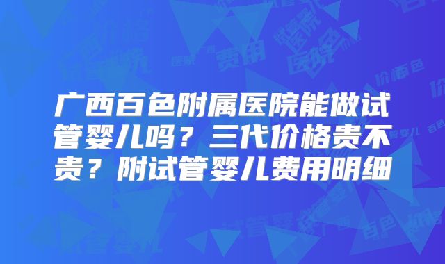 广西百色附属医院能做试管婴儿吗？三代价格贵不贵？附试管婴儿费用明细