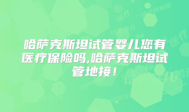 哈萨克斯坦试管婴儿您有医疗保险吗,哈萨克斯坦试管地接！