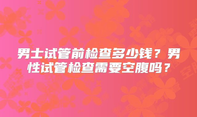 男士试管前检查多少钱？男性试管检查需要空腹吗？