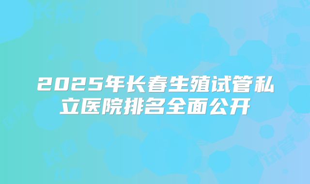 2025年长春生殖试管私立医院排名全面公开