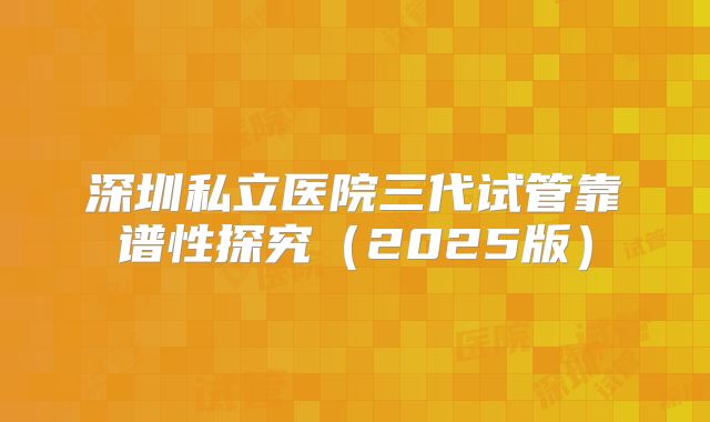 深圳私立医院三代试管靠谱性探究（2025版）