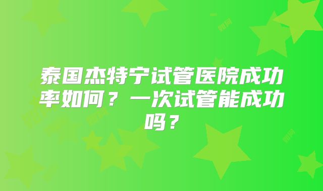 泰国杰特宁试管医院成功率如何?一次试管能成功吗?