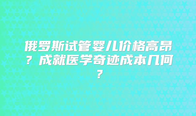 俄罗斯试管婴儿价格高昂？成就医学奇迹成本几何？
