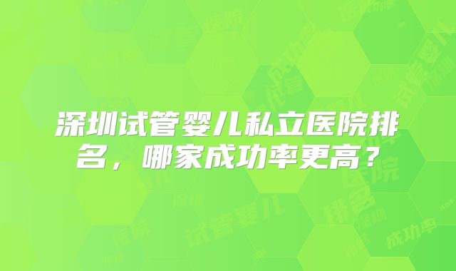深圳试管婴儿私立医院排名，哪家成功率更高？