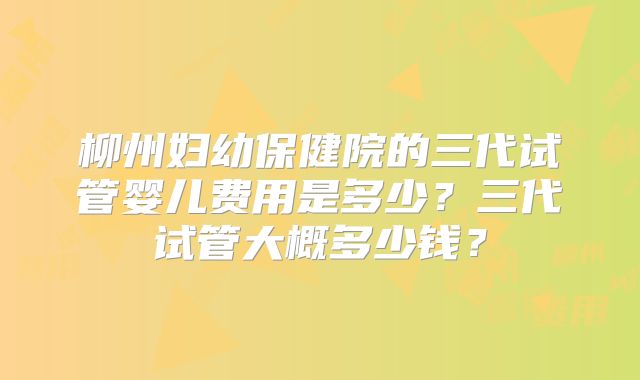 柳州妇幼保健院的三代试管婴儿费用是多少?三代试管大概多少钱?