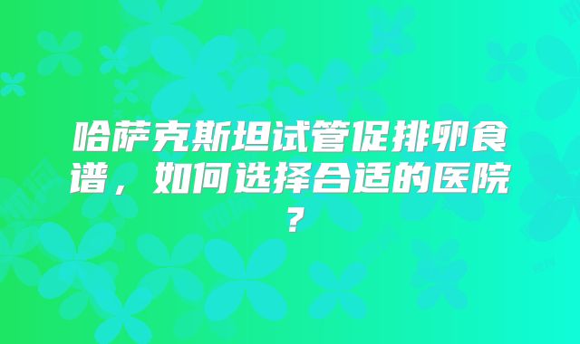 哈萨克斯坦试管促排卵食谱，如何选择合适的医院？