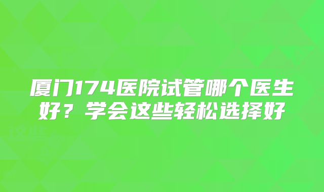 厦门174医院试管哪个医生好？学会这些轻松选择好