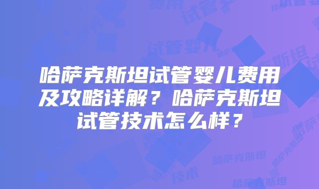 哈萨克斯坦试管婴儿费用及攻略详解？哈萨克斯坦试管技术怎么样？