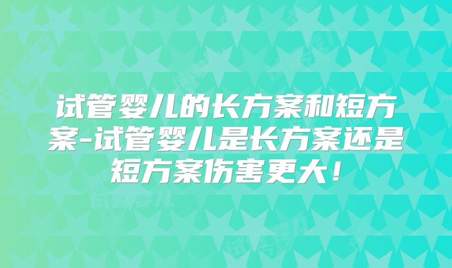 试管婴儿的长方案和短方案-试管婴儿是长方案还是短方案伤害更大！