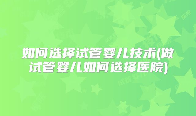 如何选择试管婴儿技术(做试管婴儿如何选择医院)