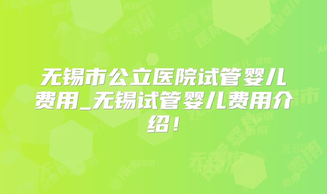无锡市公立医院试管婴儿费用_无锡试管婴儿费用介绍！