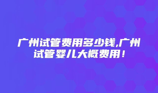 广州试管费用多少钱,广州试管婴儿大概费用！