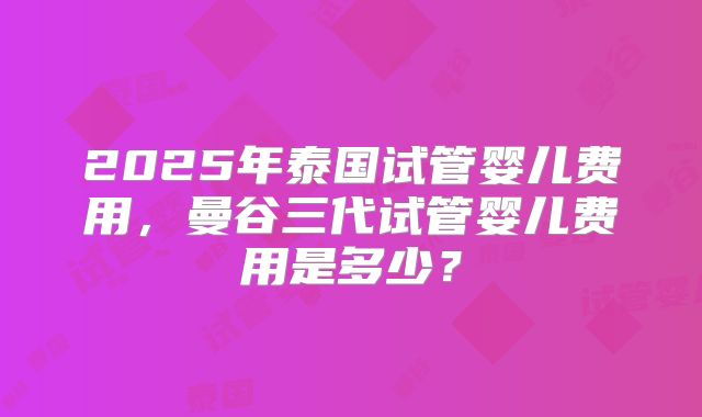 2025年泰国试管婴儿费用，曼谷三代试管婴儿费用是多少？