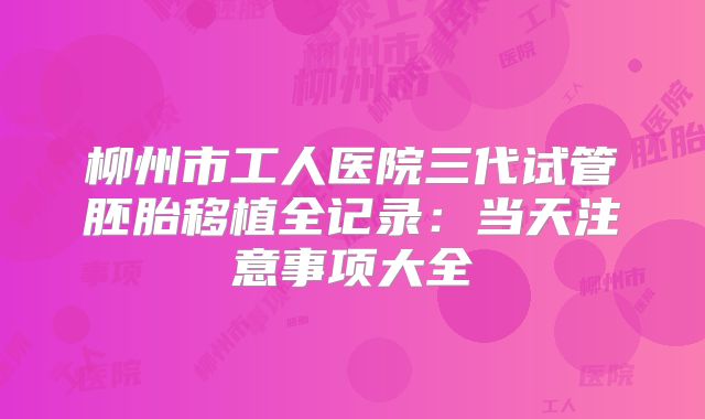 柳州市工人医院三代试管胚胎移植全记录：当天注意事项大全