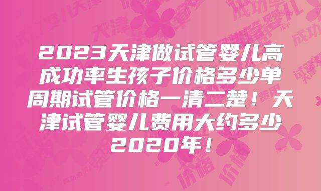 2023天津做试管婴儿高成功率生孩子价格多少单周期试管价格一清二楚!天津试管婴儿费用大约多少2020年!