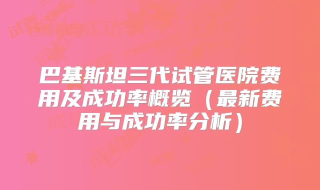 巴基斯坦三代试管医院费用及成功率概览（最新费用与成功率分析）