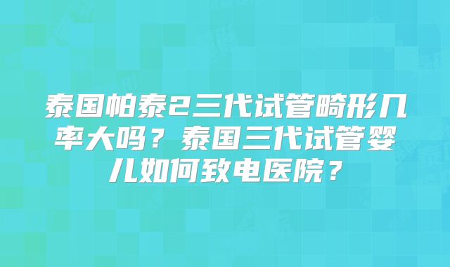泰国帕泰2三代试管畸形几率大吗？泰国三代试管婴儿如何致电医院？