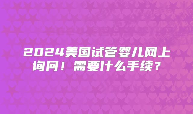 2024美国试管婴儿网上询问!需要什么手续?