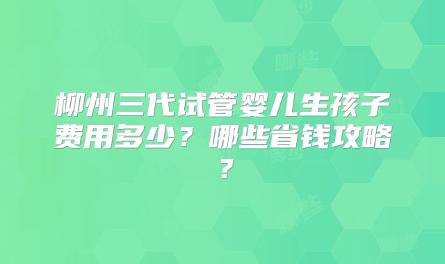 柳州三代试管婴儿生孩子费用多少？哪些省钱攻略？