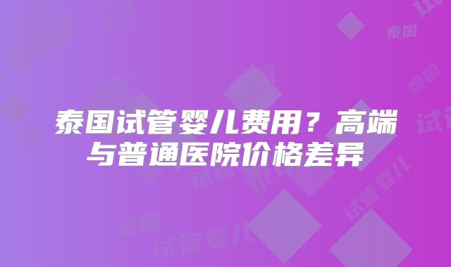 泰国试管婴儿费用？高端与普通医院价格差异