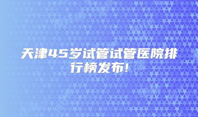 天津45岁试管试管医院排行榜发布!
