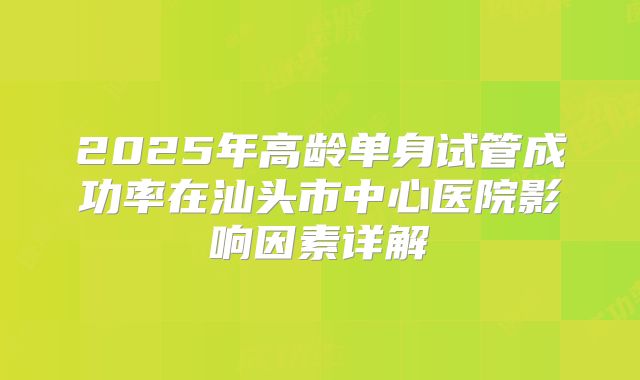 2025年高龄单身试管成功率在汕头市中心医院影响因素详解
