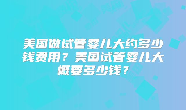 美国做试管婴儿大约多少钱费用?美国试管婴儿大概要多少钱?
