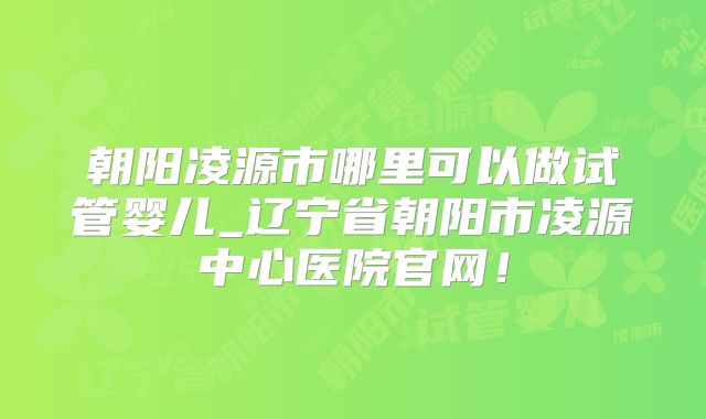 朝阳凌源市哪里可以做试管婴儿_辽宁省朝阳市凌源中心医院官网！