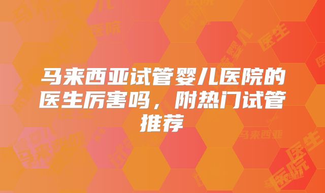马来西亚试管婴儿医院的医生厉害吗，附热门试管推荐