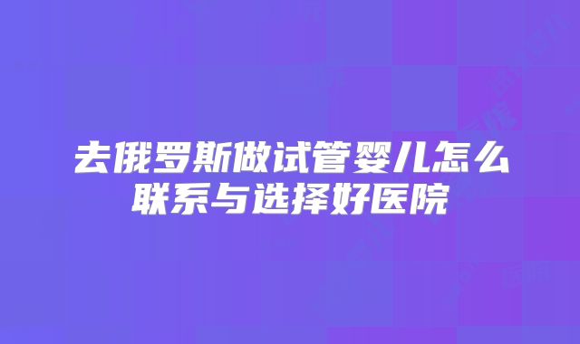 去俄罗斯做试管婴儿怎么联系与选择好医院