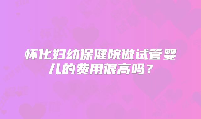 怀化妇幼保健院做试管婴儿的费用很高吗？