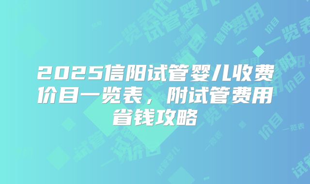 2025信阳试管婴儿收费价目一览表，附试管费用省钱攻略