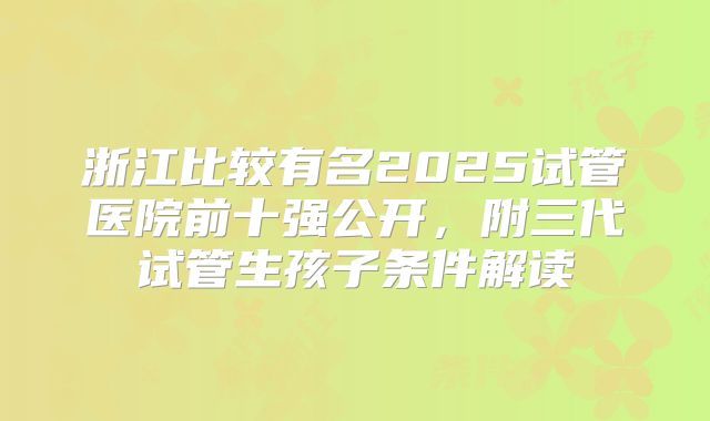 浙江比较有名2025试管医院前十强公开,附三代试管生孩子条件解读