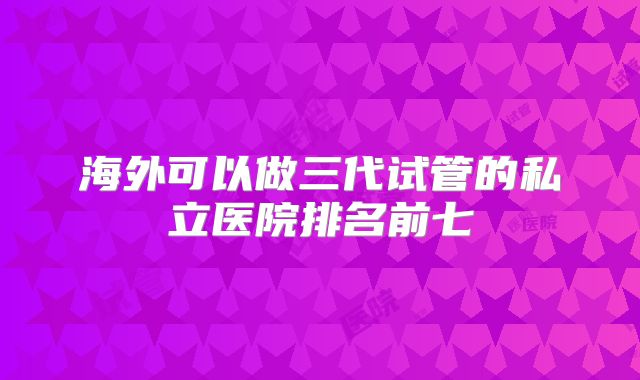 海外可以做三代试管的私立医院排名前七