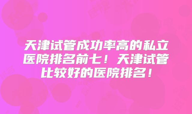 天津试管成功率高的私立医院排名前七！天津试管比较好的医院排名！