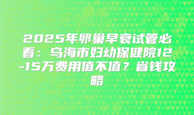 2025年卵巢早衰试管必看：乌海市妇幼保健院12-15万费用值不值？省钱攻略