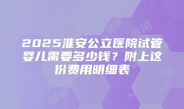 2025淮安公立医院试管婴儿需要多少钱？附上这份费用明细表