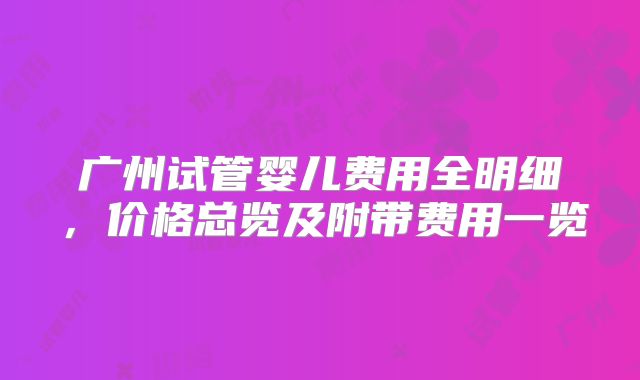 广州试管婴儿费用全明细，价格总览及附带费用一览