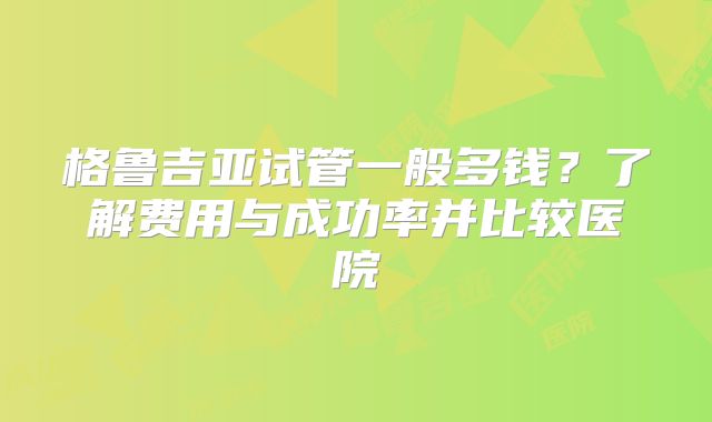 格鲁吉亚试管一般多钱?了解费用与成功率并比较医院