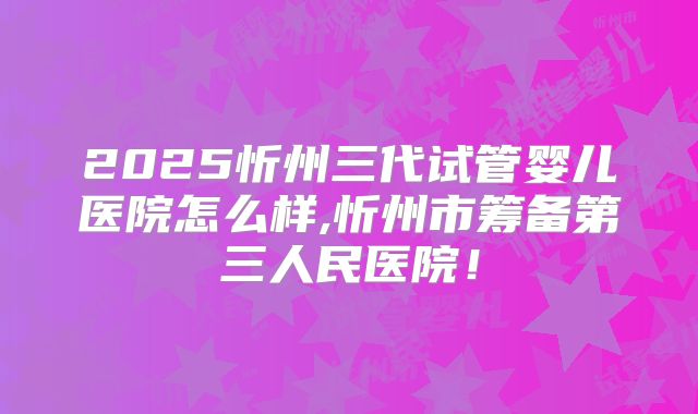 2025忻州三代试管婴儿医院怎么样,忻州市筹备第三人民医院！